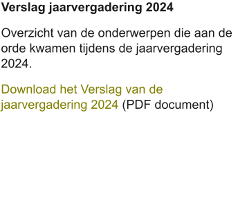 Verslag jaarvergadering 2024 Overzicht van de onderwerpen die aan de orde kwamen tijdens de jaarvergadering 2024. Download het Verslag van de jaarvergadering 2024 (PDF document)