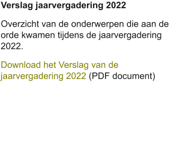 Verslag jaarvergadering 2022 Overzicht van de onderwerpen die aan de orde kwamen tijdens de jaarvergadering 2022. Download het Verslag van de jaarvergadering 2022 (PDF document)
