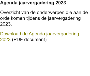 Agenda jaarvergadering 2023 Overzicht van de onderwerpen die aan de orde komen tijdens de jaarvergadering 2023. Download de Agenda jaarvergadering 2023 (PDF document)