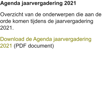 Agenda jaarvergadering 2021 Overzicht van de onderwerpen die aan de orde komen tijdens de jaarvergadering 2021. Download de Agenda jaarvergadering 2021 (PDF document)