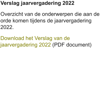 Verslag jaarvergadering 2022 Overzicht van de onderwerpen die aan de orde komen tijdens de jaarvergadering 2022. Download het Verslag van de jaarvergadering 2022 (PDF document)