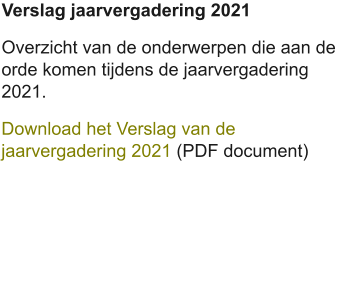 Verslag jaarvergadering 2021 Overzicht van de onderwerpen die aan de orde komen tijdens de jaarvergadering 2021. Download het Verslag van de jaarvergadering 2021 (PDF document)