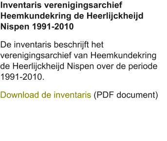 Inventaris verenigingsarchief Heemkundekring de Heerlijckheijd Nispen 1991-2010 De inventaris beschrijft het verenigingsarchief van Heemkundekring de Heerlijckheijd Nispen over de periode 1991-2010. Download de inventaris (PDF document)