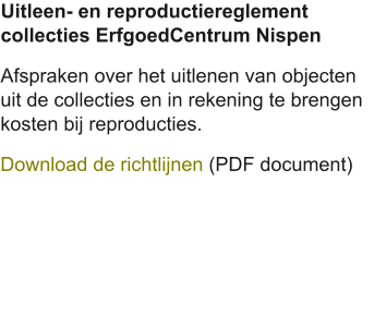 Uitleen- en reproductiereglement collecties ErfgoedCentrum Nispen Afspraken over het uitlenen van objecten uit de collecties en in rekening te brengen kosten bij reproducties. Download de richtlijnen (PDF document)